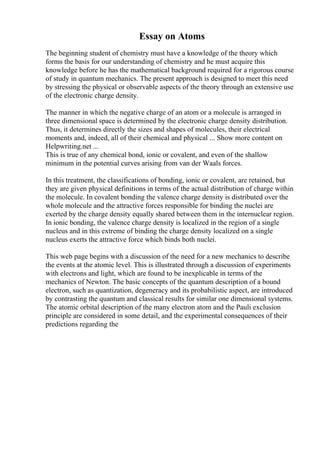 Essay on Atoms
The beginning student of chemistry must have a knowledge of the theory which
forms the basis for our understanding of chemistry and he must acquire this
knowledge before he has the mathematical background required for a rigorous course
of study in quantum mechanics. The present approach is designed to meet this need
by stressing the physical or observable aspects of the theory through an extensive use
of the electronic charge density.
The manner in which the negative charge of an atom or a molecule is arranged in
three dimensional space is determined by the electronic charge density distribution.
Thus, it determines directly the sizes and shapes of molecules, their electrical
moments and, indeed, all of their chemical and physical ... Show more content on
Helpwriting.net ...
This is true of any chemical bond, ionic or covalent, and even of the shallow
minimum in the potential curves arising from van der Waals forces.
In this treatment, the classifications of bonding, ionic or covalent, are retained, but
they are given physical definitions in terms of the actual distribution of charge within
the molecule. In covalent bonding the valence charge density is distributed over the
whole molecule and the attractive forces responsible for binding the nuclei are
exerted by the charge density equally shared between them in the internuclear region.
In ionic bonding, the valence charge density is localized in the region of a single
nucleus and in this extreme of binding the charge density localized on a single
nucleus exerts the attractive force which binds both nuclei.
This web page begins with a discussion of the need for a new mechanics to describe
the events at the atomic level. This is illustrated through a discussion of experiments
with electrons and light, which are found to be inexplicable in terms of the
mechanics of Newton. The basic concepts of the quantum description of a bound
electron, such as quantization, degeneracy and its probabilistic aspect, are introduced
by contrasting the quantum and classical results for similar one dimensional systems.
The atomic orbital description of the many electron atom and the Pauli exclusion
principle are considered in some detail, and the experimental consequences of their
predictions regarding the
 