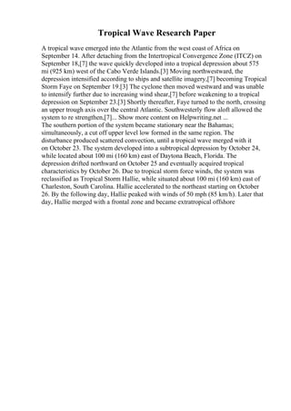 Tropical Wave Research Paper
A tropical wave emerged into the Atlantic from the west coast of Africa on
September 14. After detaching from the Intertropical Convergence Zone (ITCZ) on
September 18,[7] the wave quickly developed into a tropical depression about 575
mi (925 km) west of the Cabo Verde Islands.[3] Moving northwestward, the
depression intensified according to ships and satellite imagery,[7] becoming Tropical
Storm Faye on September 19.[3] The cyclone then moved westward and was unable
to intensify further due to increasing wind shear,[7] before weakening to a tropical
depression on September 23.[3] Shortly thereafter, Faye turned to the north, crossing
an upper trough axis over the central Atlantic. Southwesterly flow aloft allowed the
system to re strengthen,[7]... Show more content on Helpwriting.net ...
The southern portion of the system became stationary near the Bahamas;
simultaneously, a cut off upper level low formed in the same region. The
disturbance produced scattered convection, until a tropical wave merged with it
on October 23. The system developed into a subtropical depression by October 24,
while located about 100 mi (160 km) east of Daytona Beach, Florida. The
depression drifted northward on October 25 and eventually acquired tropical
characteristics by October 26. Due to tropical storm force winds, the system was
reclassified as Tropical Storm Hallie, while situated about 100 mi (160 km) east of
Charleston, South Carolina. Hallie accelerated to the northeast starting on October
26. By the following day, Hallie peaked with winds of 50 mph (85 km/h). Later that
day, Hallie merged with a frontal zone and became extratropical offshore
 