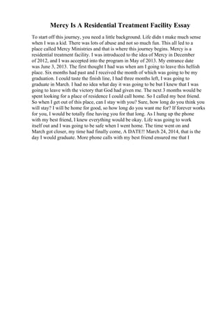 Mercy Is A Residential Treatment Facility Essay
To start off this journey, you need a little background. Life didn t make much sense
when I was a kid. There was lots of abuse and not so much fun. This all led to a
place called Mercy Ministries and that is where this journey begins. Mercy is a
residential treatment facility. I was introduced to the idea of Mercy in December
of 2012, and I was accepted into the program in May of 2013. My entrance date
was June 3, 2013. The first thought I had was when am I going to leave this hellish
place. Six months had past and I received the month of which was going to be my
graduation. I could taste the finish line, I had three months left, I was going to
graduate in March. I had no idea what day it was going to be but I knew that I was
going to leave with the victory that God had given me. The next 3 months would be
spent looking for a place of residence I could call home. So I called my best friend.
So when I get out of this place, can I stay with you? Sure, how long do you think you
will stay? I will be home for good, so how long do you want me for? If forever works
for you, I would be totally fine having you for that long. As I hung up the phone
with my best friend, I knew everything would be okay. Life was going to work
itself out and I was going to be safe when I went home. The time went on and
March got closer, my time had finally come, A DATE!! March 24, 2014, that is the
day I would graduate. More phone calls with my best friend ensured me that I
 