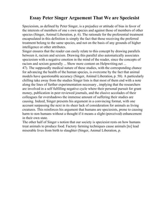 Essay Peter Singer Arguement That We are Speciesist
Speciesism, as defined by Peter Singer, is a prejudice or attitude of bias in favor of
the interests of members of one s own species and against those of members of other
species (Singer, Animal Liberation, p. 6). The rationale for the preferential treatment
encapsulated in this definition is simply the fact that those receiving the preferred
treatment belong to the same species, and not on the basis of any grounds of higher
intelligence or other attributes.
Singer ensures that the reader can easily relate to this concept by drawing parallels
between it, racism and sexism. Drawing this parallel also automatically associates
speciesism with a negative emotion in the mind of the reader, since the concepts of
racism and sexism generally ... Show more content on Helpwriting.net ...
47). The supposedly medical nature of these studies, with the corresponding chance
for advancing the health of the human species, is overcome by the fact that animal
models have questionable accuracy (Singer, Animal Liberation, p. 58). A particularly
chilling take away from the studies Singer lists is that most of them end with a note
along the lines of further experimentation necessary , implying that the researchers
are involved in a self fulfilling negative cycle where their personal pursuit for grant
money, publication in peer reviewed journals, and the elusive accolades of their
colleagues far overshadows the immense amount of suffering their studies are
causing. Indeed, Singer presents his argument in a convincing format, with one
account surpassing the next in its sheer lack of consideration for animals as living
creatures. This reinforces his argument that humans are speciesists, prone to causing
harm to non humans without a thought if it means a slight (perceived) enhancement
in their own state.
The other half of Singer s notion that our society is speciesist rests on how humans
treat animals to produce food. Factory farming techniques cause animals [to] lead
miserable lives from birth to slaughter (Singer, Animal Liberation, p.
 