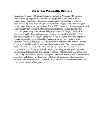 Borderline Personality Disorder
Borderline Personality Disorder Overview Borderline Personality Disorder is
characterized by impulsivity, unstable self image, mood, and trouble with
interpersonal relationships. One major characteristic is impulsivity, which is
characterized by rapid responding to environmental triggers without thinking (or
caring) about long term consequences (Paris, 2007). Some people may engage in self
injurious activities including attempting and completing suicide. People with
borderline personality disorderhave a highly unstable self image or sense of self
that is impoverished and/or fragmented (Butcher, Hooley, Mineka, 2014). The
central characteristic is affective instability, which is intense emotional responses
to environmental triggers with delayed recovery to baseline emotional state
(Butcher, Hooley, Mineka, 2014). This disorder is different from Bipolar Disorder
in terms of mood because these are rapid and drastic shifts from one emotion to
another a few times a day rather than a few times a year. Some patients may
experience several dysphoric states in one day including sorrow, panic, aversive
tension, rage, terror, shame, and chronic feelings of emptiness and loneliness (Lieb
et al, 2004). In addition, Lieb and colleagues (2004) described the levels of disturbed
cognitions including overvalued ideas of being bad, experience of dissociation,
delusions, and hallucinations (Lieb et al, 2004). With all these behaviors there is a
tremendous amount of interpersonal
 