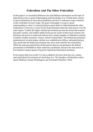 Federalism And The Other Federalism
In this paper I ve researched different texts and different information on the topic of
federalism to have a good understanding and knowledge of it. I found many sources
of great information to learn about federalism and how it influences many countries
in the world that we know today. My goal in this paper is to give a good
understanding to what I ve learned and give great detail on federalismand the other
Federalism is when two or more levels of governments share the same power over the
same region. Usually the higher national government governs the issues that concern
the entire country, and smaller subdivisions govern issues of their local concern, but
both have the power to make and enforce laws. Good examples of federalist countries
would be Canada, Germany, France, and the United States. The federal governmentis
granted power to mint money, declare war, establish post offices, and punish piracy.
Any action that the federal government may have must stand by the constitution.
While the state government has all the powers that are not granted to the federal
government or forbidden to them under the constitution, because the state power is
not limited to express grants of power( Federalism Information Institute).
Every person that lives in the U.S. has to abide by the laws from the city, county,
state and federal Government of which they live. The founders of federalism where
James Madison, George Washington, and Alexander Hamilton. There
 