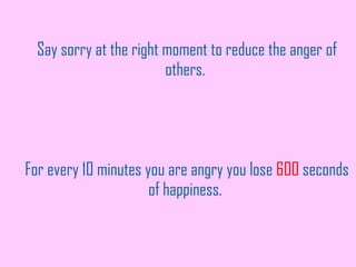 Say sorry at the right moment to reduce the anger of others.  For every 10 minutes you are angry you lose  600  seconds of happiness.  