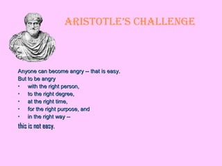 Aristotle’s Challenge Anyone can become angry -- that is easy.  But to be angry  with the right person,  to the right degree, at the right time,  for the right purpose, and  in the right way --  this is not easy.  