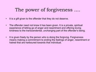 The power of forgiveness .... It is a gift given to the offender that they do not deserve.  The offender need not know it has been given. It is a private, spiritual experience of letting go of anger and resentment and offering loving kindness to the transcendental, unchanging part of the offender’s being. It is given freely by the person who is doing the forgiving. Forgiveness means making a commitment to ending the feelings of anger, resentment or hatred that are harboured towards that individual. 