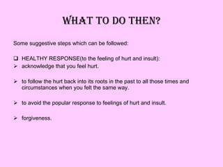 WHAT TO DO THEN? Some suggestive steps which can be followed: HEALTHY RESPONSE(to the feeling of hurt and insult): acknowledge that you feel hurt. to follow the hurt back into its roots in the past to all those times and circumstances when you felt the same way. to avoid the popular response to feelings of hurt and insult. forgiveness. 