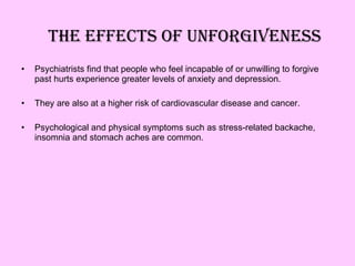 The effects of unforgiveness Psychiatrists find that people who feel incapable of or unwilling to forgive past hurts experience greater levels of anxiety and depression. They are also at a higher risk of cardiovascular disease and cancer. Psychological and physical symptoms such as stress-related backache, insomnia and stomach aches are common. 