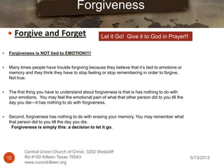 5/13/201312
Central Union Church of Christ, 3202 Westcliff
Rd #100 Killeen Texas 76543
www.cucockilleen.org
 Forgiveness is NOT tied to EMOTION!!!!
 Many times people have trouble forgiving because they believe that it‟s tied to emotions or
memory and they think they have to stop feeling or stop remembering in order to forgive.
Not true.
 The first thing you have to understand about forgiveness is that is has nothing to do with
your emotions. You may feel the emotional pain of what that other person did to you till the
day you die—it has nothing to do with forgiveness.
 Second, forgiveness has nothing to do with erasing your memory. You may remember what
that person did to you till the day you die.
Forgiveness is simply this: a decision to let it go.
Forgiveness
 Forgive and Forget Let it Go! Give it to God in Prayer!!
 