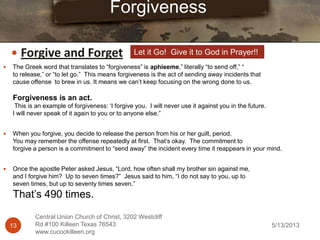 5/13/201313
Central Union Church of Christ, 3202 Westcliff
Rd #100 Killeen Texas 76543
www.cucockilleen.org
 The Greek word that translates to “forgiveness” is aphieeme,” literally “to send off,” “
to release,” or “to let go.” This means forgiveness is the act of sending away incidents that
cause offense to brew in us. It means we can‟t keep focusing on the wrong done to us.
Forgiveness is an act.
This is an example of forgiveness: „I forgive you. I will never use it against you in the future.
I will never speak of it again to you or to anyone else.”
 When you forgive, you decide to release the person from his or her guilt, period.
You may remember the offense repeatedly at first. That‟s okay. The commitment to
forgive a person is a commitment to “send away” the incident every time it reappears in your mind.
 Once the apostle Peter asked Jesus, “Lord, how often shall my brother sin against me,
and I forgive him? Up to seven times?” Jesus said to him, “I do not say to you, up to
seven times, but up to seventy times seven.”
That‟s 490 times.
Forgiveness
 Forgive and Forget Let it Go! Give it to God in Prayer!!
 