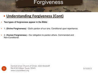 5/13/20135
Central Union Church of Christ, 3202 Westcliff
Rd #100 Killeen Texas 76543
www.cucockilleen.org
 Two types of forgiveness appear in the Bible:
 1. (Divine Forgiveness) - God's pardon of our sins. Conditional upon repentance.
 2. (Human Forgiveness) - Our obligation to pardon others. Commanded and
Non-Conditional.
Forgiveness
 Understanding Forgiveness (Cont)
 