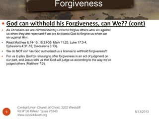 5/13/20139
Central Union Church of Christ, 3202 Westcliff
Rd #100 Killeen Texas 76543
www.cucockilleen.org
 As Christians we are commanded by Christ to forgive others who sin against
us when they are repentant if we are to expect God to forgive us when we
sin against Him.
 Read Matthew 6:14-15; 18:23-35; Mark 11:25, Luke 17:3-4,
Ephesians 4:31-32, Colossians 3:13).
 We do NOT nor has God authorized us a license to withhold forgiveness!!!
 For us to play God by refusing to offer forgiveness is an act of judgment on
our part, and Jesus tells us that God will judge us according to the way we‟ve
judged others (Matthew 7:2).
Forgiveness
 God can withhold his Forgiveness, can We?? (cont)
 