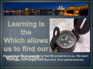 We can learn from everything that life presents to us. We learn
  from loss, from anger, from survival, from perseverance.
 