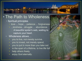 • The Path to Wholeness…
 • Spiritual principles
   • love ... hope ... patience ... forgiveness
   • ...kindness…struggle … abundance.
      • A beautiful spider's web, waiting to
        capture your heart.
 • Wholeness allows…
   •   you to live, not merely survive.
   •   you to invest, not merely spend.
   •   you to put in more than you take out
   •   in the span of a lifetime, to live life fully,
   •   help others freely,
   •   enjoy God eternally.
 