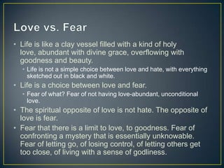 • Life is like a clay vessel filled with a kind of holy
  love, abundant with divine grace, overflowing with
  goodness and beauty.
  • Life is not a simple choice between love and hate, with everything
    sketched out in black and white.
• Life is a choice between love and fear.
  • Fear of what? Fear of not having love-abundant, unconditional
    love.
• The spiritual opposite of love is not hate. The opposite of
  love is fear.
• Fear that there is a limit to love, to goodness. Fear of
  confronting a mystery that is essentially unknowable.
  Fear of letting go, of losing control, of letting others get
  too close, of living with a sense of godliness.
 