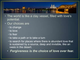 • The world is like a clay vessel, filled with love's
  potential.
• Our choices are
  • to change
  • to love
  • to fear
  • to take a path or to take a turn
  • to search for places where there is abundant love that
    is sustained by a source, deep and invisible, like an
    oasis in the desert.
 • Forgiveness is the choice of love over fear.
 
