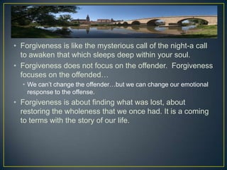 • Forgiveness is like the mysterious call of the night-a call
  to awaken that which sleeps deep within your soul.
• Forgiveness does not focus on the offender. Forgiveness
  focuses on the offended…
  • We can’t change the offender…but we can change our emotional
    response to the offense.
• Forgiveness is about finding what was lost, about
  restoring the wholeness that we once had. It is a coming
  to terms with the story of our life.
 