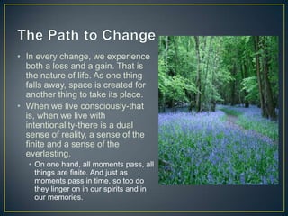 • In every change, we experience
  both a loss and a gain. That is
  the nature of life. As one thing
  falls away, space is created for
  another thing to take its place.
• When we live consciously-that
  is, when we live with
  intentionality-there is a dual
  sense of reality, a sense of the
  finite and a sense of the
  everlasting.
  • On one hand, all moments pass, all
    things are finite. And just as
    moments pass in time, so too do
    they linger on in our spirits and in
    our memories.
 