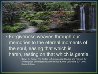 • Forgiveness weaves through our
  memories to the eternal moments of
  the soul, easing that which is
  harsh, resting on that which is gentle.
      • Karyn D. Kedar. The Bridge to Forgiveness: Stories and Prayers for
        Finding God and Restoring Wholeness (Kindle Locations 204-205).
        Kindle Edition.
 