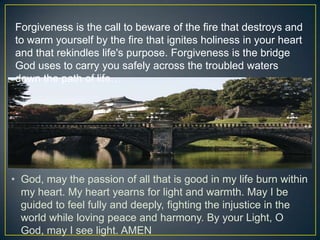 Forgiveness is the call to beware of the fire that destroys and
to warm yourself by the fire that ignites holiness in your heart
and that rekindles life's purpose. Forgiveness is the bridge
God uses to carry you safely across the troubled waters
down the path of life…




• God, may the passion of all that is good in my life burn within
  my heart. My heart yearns for light and warmth. May I be
  guided to feel fully and deeply, fighting the injustice in the
  world while loving peace and harmony. By your Light, O
  God, may I see light. AMEN
 