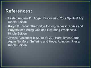 • Lester, Andrew D. Anger: Discovering Your Spiritual Ally.
  Kindle Edition.
• Karyn D. Kedar. The Bridge to Forgiveness: Stories and
  Prayers for Finding God and Restoring Wholeness.
  Kindle Edition.
• Joyner, Alexander B (2010-11-22). Hard Times Come
  Again No More: Suffering and Hope. Abingdon Press.
  Kindle Edition.
 