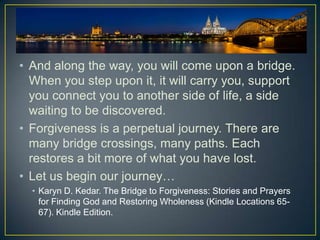• And along the way, you will come upon a bridge.
  When you step upon it, it will carry you, support
  you connect you to another side of life, a side
  waiting to be discovered.
• Forgiveness is a perpetual journey. There are
  many bridge crossings, many paths. Each
  restores a bit more of what you have lost.
• Let us begin our journey…
  • Karyn D. Kedar. The Bridge to Forgiveness: Stories and Prayers
    for Finding God and Restoring Wholeness (Kindle Locations 65-
    67). Kindle Edition.
 