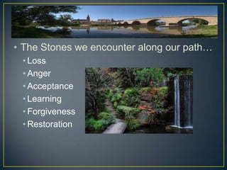 • The Stones we encounter along our path…
 • Loss
 • Anger
 • Acceptance
 • Learning
 • Forgiveness
 • Restoration
 