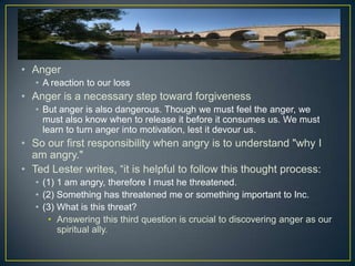 • Anger
   • A reaction to our loss
• Anger is a necessary step toward forgiveness
   • But anger is also dangerous. Though we must feel the anger, we
     must also know when to release it before it consumes us. We must
     learn to turn anger into motivation, lest it devour us.
• So our first responsibility when angry is to understand "why I
  am angry."
• Ted Lester writes, “it is helpful to follow this thought process:
   • (1) 1 am angry, therefore I must he threatened.
   • (2) Something has threatened me or something important to Inc.
   • (3) What is this threat?
      • Answering this third question is crucial to discovering anger as our
         spiritual ally.
 