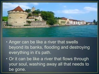 • Anger can be like a river that swells
  beyond its banks, flooding and destroying
  everything in it’s path.
• Or it can be like a river that flows through
  your soul, washing away all that needs to
  be gone.
 