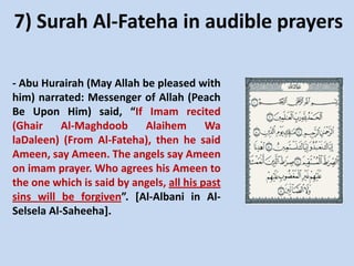 7) Surah Al-Fateha in audible prayers
- Abu Hurairah (May Allah be pleased with
him) narrated: Messenger of Allah (Peach
Be Upon Him) said, “If Imam recited
(Ghair
Al-Maghdoob
Alaihem
Wa
laDaleen) (From Al-Fateha), then he said
Ameen, say Ameen. The angels say Ameen
on imam prayer. Who agrees his Ameen to
the one which is said by angels, all his past
sins will be forgiven”. [Al-Albani in AlSelsela Al-Saheeha].

 