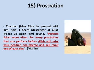 15) Prostration

- Thauban (May Allah be pleased with
him) said: I heard Messenger of Allah
(Peach Be Upon Him) saying, "Perform
Salah more often. For every prostration
that you perform before Allah will raise
your position one degree and will remit
one of your sins". [Muslim].

 