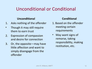 John R. Williams, MMFT 12
Unconditional or Conditional
Unconditional
1. Asks nothing of the offender
• Though it may still require
them to earn trust
2. Expression of compassion
and desire for connection
3. Or, the opposite—may have
little affection and want to
simply disengage from the
offender
Conditional
1. Based on the offender
meeting certain
requirements
• May want signs of
remorse, taking
responsibility, making
restitution, etc.
 