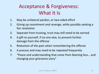 John R. Williams, MMFT 15
Acceptance & Forgiveness:
What It Is
1. May be unilateral pardon, or two-sided effort
2. Giving up resentment and revenge, while possibly seeking a
fair resolution
3. Separate from trusting, trust may still need to be earned
4. A gift to yourself, if no one else, to prevent further
damage from the offense
5. Reduction of the pain when remembering the offense
6. A process and may need to be repeated frequently
7. “Peace and understanding that come from blaming less… and
changing your grievance story”
 