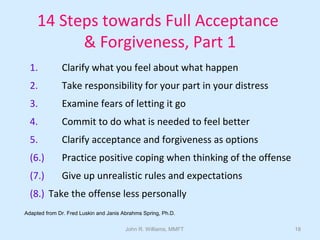 John R. Williams, MMFT 18
14 Steps towards Full Acceptance
& Forgiveness, Part 1
1. Clarify what you feel about what happen
2. Take responsibility for your part in your distress
3. Examine fears of letting it go
4. Commit to do what is needed to feel better
5. Clarify acceptance and forgiveness as options
(6.) Practice positive coping when thinking of the offense
(7.) Give up unrealistic rules and expectations
(8.) Take the offense less personally
Adapted from Dr. Fred Luskin and Janis Abrahms Spring, Ph.D.
 