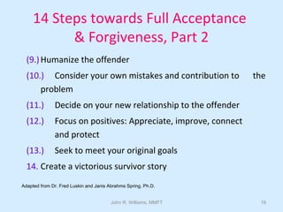 John R. Williams, MMFT 19
14 Steps towards Full Acceptance
& Forgiveness, Part 2
(9.)Humanize the offender
(10.) Consider your own mistakes and contribution to the
problem
(11.) Decide on your new relationship to the offender
(12.) Focus on positives: Appreciate, improve, connect
and protect
(13.) Seek to meet your original goals
14. Create a victorious survivor story
Adapted from Dr. Fred Luskin and Janis Abrahms Spring, Ph.D.
 