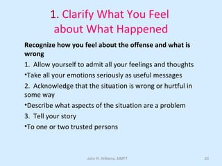 John R. Williams, MMFT 20
1. Clarify What You Feel
about What Happened
Recognize how you feel about the offense and what is
wrong
1. Allow yourself to admit all your feelings and thoughts
•Take all your emotions seriously as useful messages
2. Acknowledge that the situation is wrong or hurtful in
some way
•Describe what aspects of the situation are a problem
3. Tell your story
•To one or two trusted persons
 