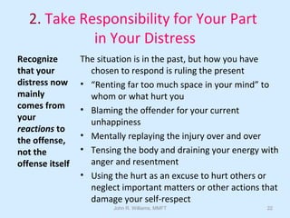 John R. Williams, MMFT 22
2. Take Responsibility for Your Part
in Your Distress
Recognize
that your
distress now
mainly
comes from
your
reactions to
the offense,
not the
offense itself
The situation is in the past, but how you have
chosen to respond is ruling the present
• “Renting far too much space in your mind” to
whom or what hurt you
• Blaming the offender for your current
unhappiness
• Mentally replaying the injury over and over
• Tensing the body and draining your energy with
anger and resentment
• Using the hurt as an excuse to hurt others or
neglect important matters or other actions that
damage your self-respect
 