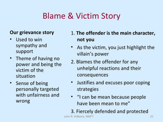 John R. Williams, MMFT 23
Blame & Victim Story
Our grievance story
• Used to win
sympathy and
support
• Theme of having no
power and being the
victim of the
situation
• Sense of being
personally targeted
with unfairness and
wrong
1. The offender is the main character,
not you
• As the victim, you just highlight the
villain’s power
2. Blames the offender for any
unhelpful reactions and their
consequences
• Justifies and excuses poor coping
strategies
• “I can be mean because people
have been mean to me”
3. Fiercely defended and protected
 
