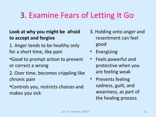 John R. Williams, MMFT 24
3. Examine Fears of Letting It Go
Look at why you might be afraid
to accept and forgive
1. Anger tends to be healthy only
for a short time, like pain
•Good to prompt action to prevent
or correct a wrong
2. Over time, becomes crippling like
chronic pain
•Controls you, restricts choices and
makes you sick
3. Holding onto anger and
resentment can feel
good
• Energizing
• Feels powerful and
protective when you
are feeling weak
• Prevents feeling
sadness, guilt, and
weariness, as part of
the healing process
 