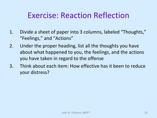John R. Williams, MMFT 25
Exercise: Reaction Reflection
1. Divide a sheet of paper into 3 columns, labeled “Thoughts,”
“Feelings,” and “Actions”
2. Under the proper heading, list all the thoughts you have
about what happened to you, the feelings, and the actions
you have taken in regard to the offense
3. Think about each item: How effective has it been to reduce
your distress?
 