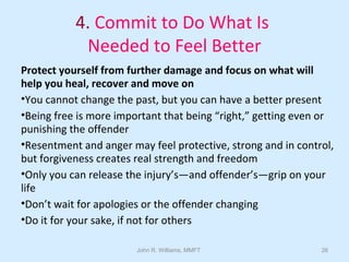 John R. Williams, MMFT 26
4. Commit to Do What Is
Needed to Feel Better
Protect yourself from further damage and focus on what will
help you heal, recover and move on
•You cannot change the past, but you can have a better present
•Being free is more important that being “right,” getting even or
punishing the offender
•Resentment and anger may feel protective, strong and in control,
but forgiveness creates real strength and freedom
•Only you can release the injury’s—and offender’s—grip on your
life
•Don’t wait for apologies or the offender changing
•Do it for your sake, if not for others
 