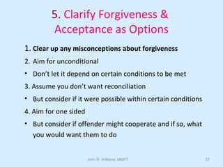 John R. Williams, MMFT 27
5. Clarify Forgiveness &
Acceptance as Options
1. Clear up any misconceptions about forgiveness
2. Aim for unconditional
• Don’t let it depend on certain conditions to be met
3. Assume you don’t want reconciliation
• But consider if it were possible within certain conditions
4. Aim for one sided
• But consider if offender might cooperate and if so, what
you would want them to do
 