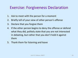 John R. Williams, MMFT 28
Exercise: Forgiveness Declaration
1. Ask to meet with the person for a moment
2. Briefly tell of your view of other person’s offense
3. Declare that you forgive them
4. If the other person begins to deny the offense or defend
what they did, politely state that you are not interested
in debating, but rather that you don’t hold it against
them
5. Thank them for listening and leave
 