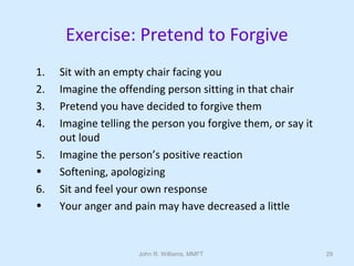 John R. Williams, MMFT 29
Exercise: Pretend to Forgive
1. Sit with an empty chair facing you
2. Imagine the offending person sitting in that chair
3. Pretend you have decided to forgive them
4. Imagine telling the person you forgive them, or say it
out loud
5. Imagine the person’s positive reaction
• Softening, apologizing
6. Sit and feel your own response
• Your anger and pain may have decreased a little
 