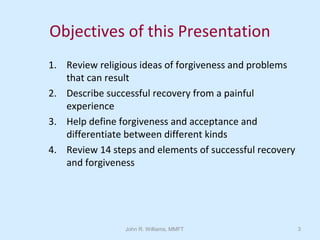 John R. Williams, MMFT 3
Objectives of this Presentation
1. Review religious ideas of forgiveness and problems
that can result
2. Describe successful recovery from a painful
experience
3. Help define forgiveness and acceptance and
differentiate between different kinds
4. Review 14 steps and elements of successful recovery
and forgiveness
 