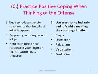 John R. Williams, MMFT 31
(6.) Practice Positive Coping When
Thinking of the Offense
1. Need to reduce stressful
reactions to the thought of
what happened
• Prepares you to forgive and
let go
• Hard to choose a new
response if your “fight or
flight” reaction gets
triggered
2. Use practices to feel calm
and safe while recalling
the upsetting situation
• Prayer
• Distraction
• Relaxation
• Visualization
• Meditation
 