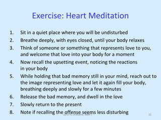 John R. Williams, MMFT 32
Exercise: Heart Meditation
1. Sit in a quiet place where you will be undisturbed
2. Breathe deeply, with eyes closed, until your body relaxes
3. Think of someone or something that represents love to you,
and welcome that love into your body for a moment
4. Now recall the upsetting event, noticing the reactions
in your body
5. While holding that bad memory still in your mind, reach out to
the image representing love and let it again fill your body,
breathing deeply and slowly for a few minutes
6. Release the bad memory, and dwell in the love
7. Slowly return to the present
8. Note if recalling the offense seems less disturbing
 