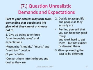 John R. Williams, MMFT 33
(7.) Question Unrealistic
Demands and Expectations
Part of your distress may arise from
demanding that people and life
give what they cannot or choose
not to
1. Give up trying to enforce
“unenforceable rules” and
expectations
•Recognize “shoulds,” “musts” and
“need to’s” outside
of your control
•Convert them into the hopes and
desires they are
2. Decide to accept life
and people as they
actually are
• Remind yourself that
you can hope for good
things
and work hard to get
them—but not expect
or demand them
3. Give up wanting the
past to be different
 