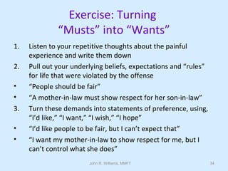 John R. Williams, MMFT 34
Exercise: Turning
“Musts” into “Wants”
1. Listen to your repetitive thoughts about the painful
experience and write them down
2. Pull out your underlying beliefs, expectations and “rules”
for life that were violated by the offense
• “People should be fair”
• “A mother-in-law must show respect for her son-in-law”
3. Turn these demands into statements of preference, using,
“I’d like,” “I want,” “I wish,” “I hope”
• “I’d like people to be fair, but I can’t expect that”
• “I want my mother-in-law to show respect for me, but I
can’t control what she does”
 