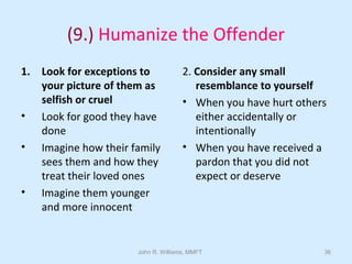 John R. Williams, MMFT 36
(9.) Humanize the Offender
1. Look for exceptions to
your picture of them as
selfish or cruel
• Look for good they have
done
• Imagine how their family
sees them and how they
treat their loved ones
• Imagine them younger
and more innocent
2. Consider any small
resemblance to yourself
• When you have hurt others
either accidentally or
intentionally
• When you have received a
pardon that you did not
expect or deserve
 