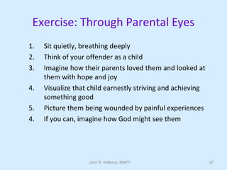 John R. Williams, MMFT 37
Exercise: Through Parental Eyes
1. Sit quietly, breathing deeply
2. Think of your offender as a child
3. Imagine how their parents loved them and looked at
them with hope and joy
4. Visualize that child earnestly striving and achieving
something good
5. Picture them being wounded by painful experiences
4. If you can, imagine how God might see them
 